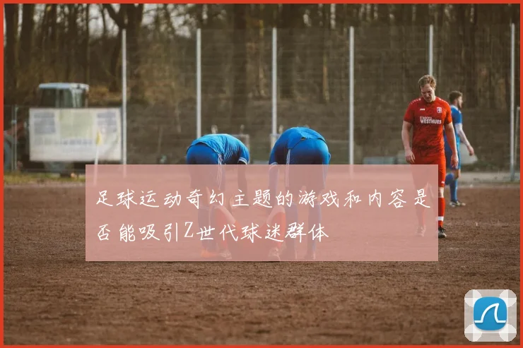 足球运动奇幻主题的游戏和内容是否能吸引Z世代球迷群体