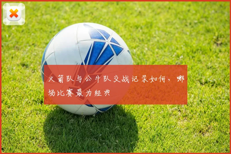 火箭队与公牛队交战记录如何，哪场比赛最为经典