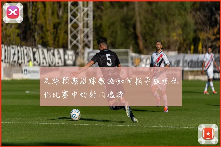 足球预期进球数据如何指导教练优化比赛中的射门选择